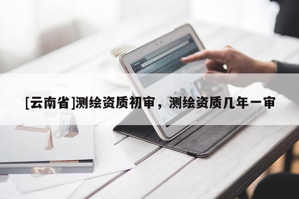 [云南省]測(cè)繪資質(zhì)初審，測(cè)繪資質(zhì)幾年一審