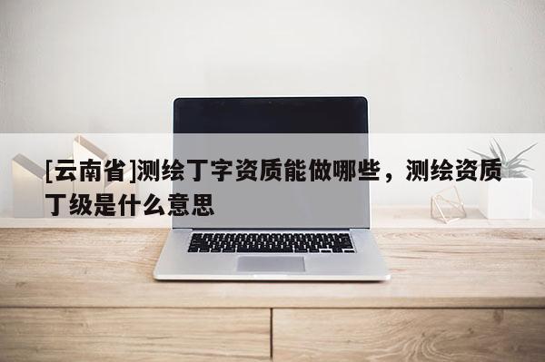 [云南省]測(cè)繪丁字資質(zhì)能做哪些，測(cè)繪資質(zhì)丁級(jí)是什么意思