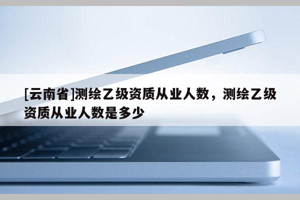 [云南省]測(cè)繪乙級(jí)資質(zhì)從業(yè)人數(shù)，測(cè)繪乙級(jí)資質(zhì)從業(yè)人數(shù)是多少