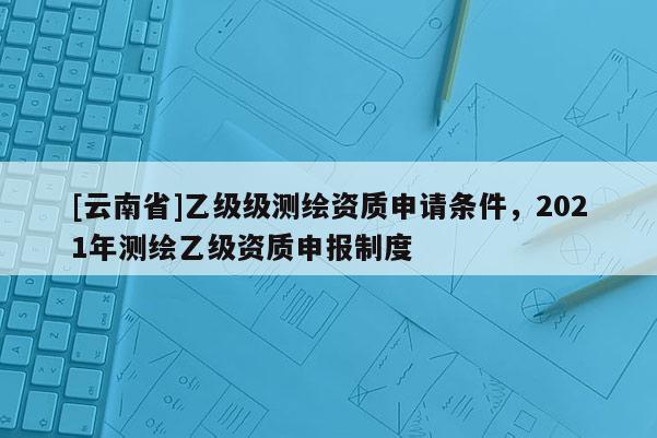 [云南省]乙級級測繪資質(zhì)申請條件，2021年測繪乙級資質(zhì)申報制度