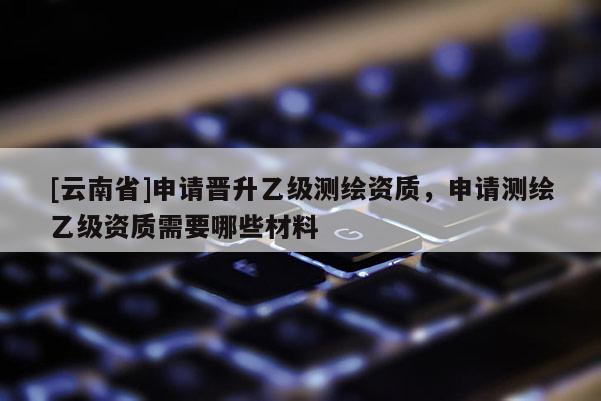 [云南省]申請晉升乙級(jí)測繪資質(zhì)，申請測繪乙級(jí)資質(zhì)需要哪些材料