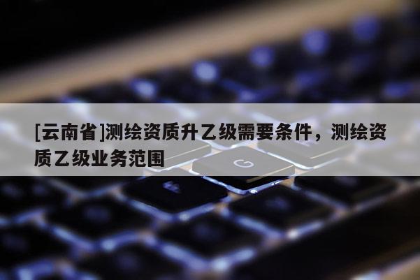 [云南省]測繪資質升乙級需要條件，測繪資質乙級業(yè)務范圍