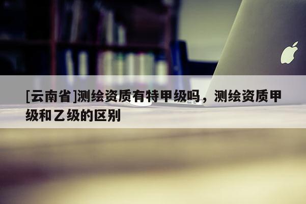 [云南省]測(cè)繪資質(zhì)有特甲級(jí)嗎，測(cè)繪資質(zhì)甲級(jí)和乙級(jí)的區(qū)別