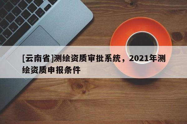 [云南省]測繪資質(zhì)審批系統(tǒng)，2021年測繪資質(zhì)申報條件