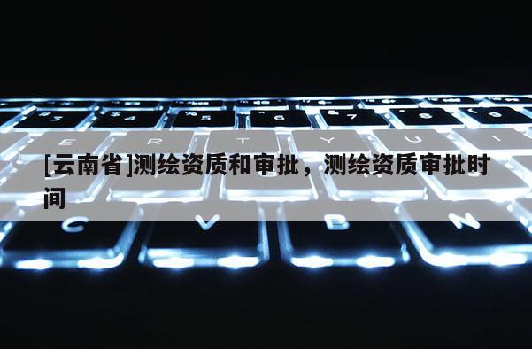 [云南省]測繪資質(zhì)和審批，測繪資質(zhì)審批時間
