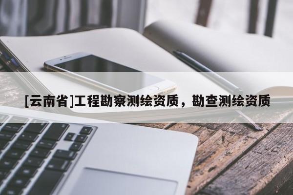 [云南省]工程勘察測繪資質(zhì)，勘查測繪資質(zhì)