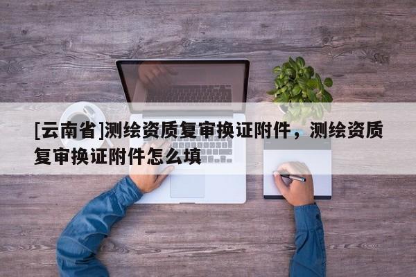 [云南省]測繪資質(zhì)復審換證附件，測繪資質(zhì)復審換證附件怎么填