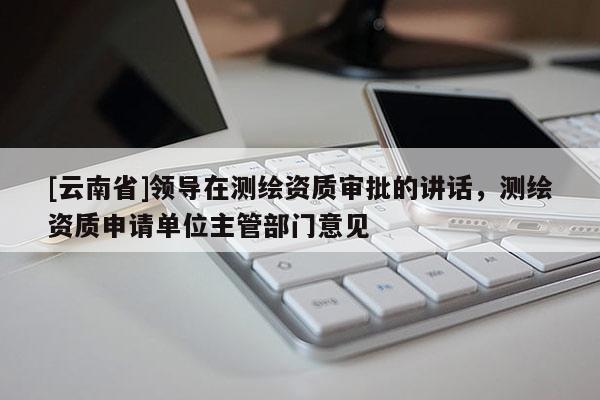 [云南省]領(lǐng)導在測繪資質(zhì)審批的講話，測繪資質(zhì)申請單位主管部門意見