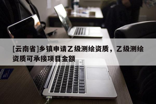 [云南省]鄉(xiāng)鎮(zhèn)申請乙級(jí)測繪資質(zhì)，乙級(jí)測繪資質(zhì)可承接項(xiàng)目金額