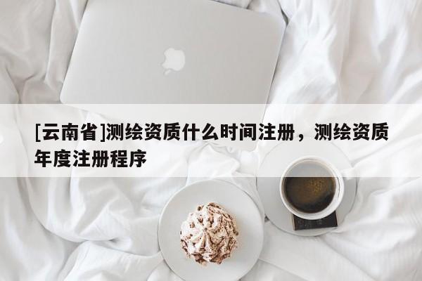 [云南省]測(cè)繪資質(zhì)什么時(shí)間注冊(cè)，測(cè)繪資質(zhì)年度注冊(cè)程序