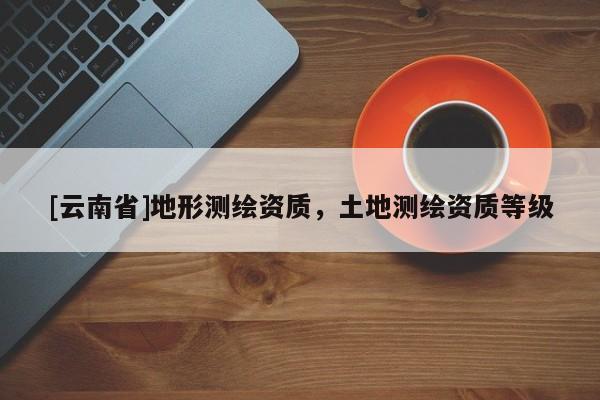 [云南省]地形測繪資質(zhì)，土地測繪資質(zhì)等級