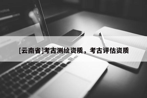 [云南省]考古測繪資質(zhì)，考古評估資質(zhì)