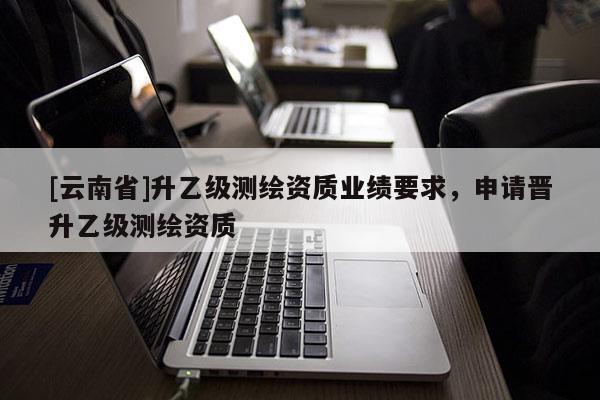 [云南省]升乙級測繪資質(zhì)業(yè)績要求，申請晉升乙級測繪資質(zhì)