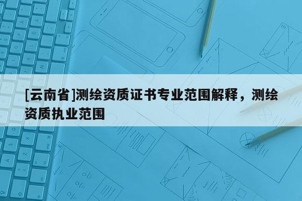 [云南省]測繪資質證書專業(yè)范圍解釋，測繪資質執(zhí)業(yè)范圍