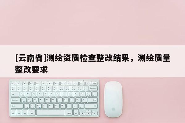 [云南省]測繪資質(zhì)檢查整改結(jié)果，測繪質(zhì)量整改要求
