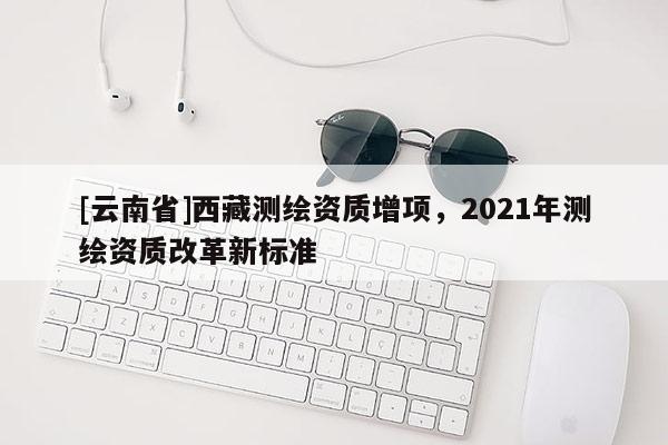 [云南省]西藏測繪資質(zhì)增項，2021年測繪資質(zhì)改革新標準