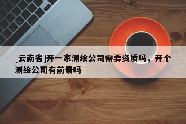 [云南省]開一家測繪公司需要資質(zhì)嗎，開個測繪公司有前景嗎