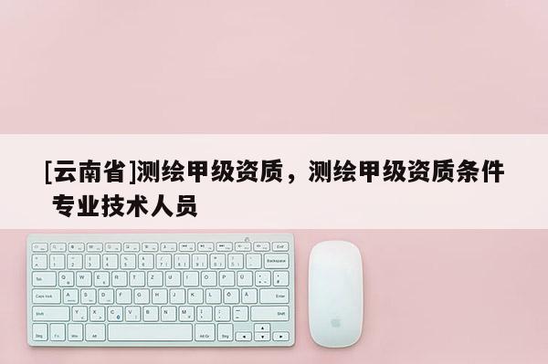 [云南省]測繪甲級(jí)資質(zhì)，測繪甲級(jí)資質(zhì)條件 專業(yè)技術(shù)人員