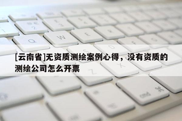 [云南省]無資質(zhì)測繪案例心得，沒有資質(zhì)的測繪公司怎么開票
