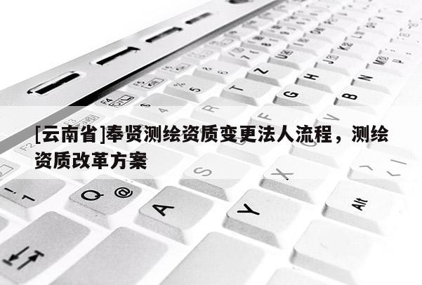 [云南省]奉賢測(cè)繪資質(zhì)變更法人流程，測(cè)繪資質(zhì)改革方案