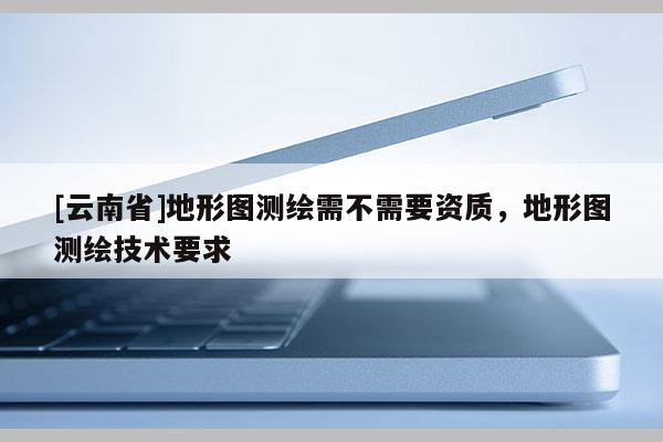 [云南省]地形圖測繪需不需要資質(zhì)，地形圖測繪技術(shù)要求