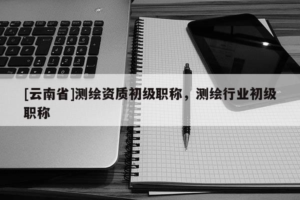 [云南省]測繪資質初級職稱，測繪行業(yè)初級職稱