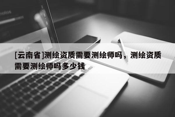 [云南省]測(cè)繪資質(zhì)需要測(cè)繪師嗎，測(cè)繪資質(zhì)需要測(cè)繪師嗎多少錢