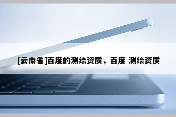 [云南省]百度的測繪資質(zhì)，百度 測繪資質(zhì)