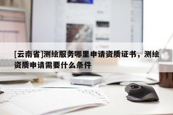 [云南省]測繪服務(wù)哪里申請資質(zhì)證書，測繪資質(zhì)申請需要什么條件