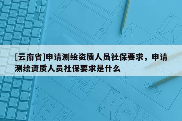 [云南省]申請測繪資質(zhì)人員社保要求，申請測繪資質(zhì)人員社保要求是什么