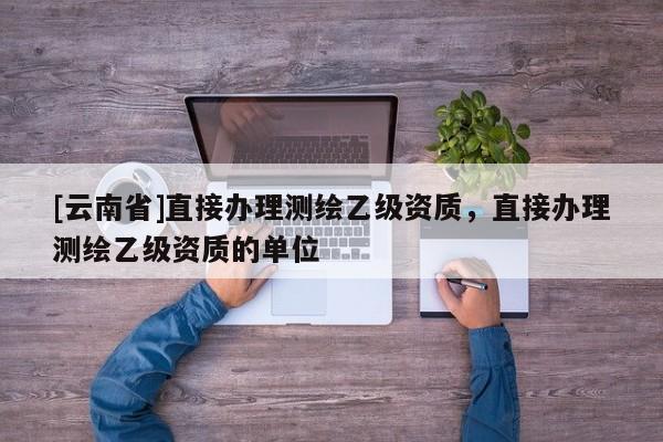 [云南省]直接辦理測繪乙級資質，直接辦理測繪乙級資質的單位