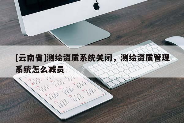 [云南省]測繪資質(zhì)系統(tǒng)關(guān)閉，測繪資質(zhì)管理系統(tǒng)怎么減員