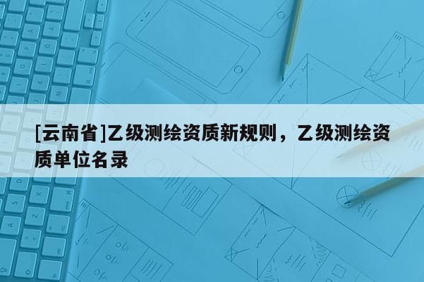 [云南省]乙級測繪資質(zhì)新規(guī)則，乙級測繪資質(zhì)單位名錄