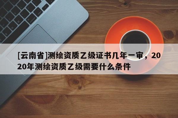 [云南省]測繪資質(zhì)乙級證書幾年一審，2020年測繪資質(zhì)乙級需要什么條件