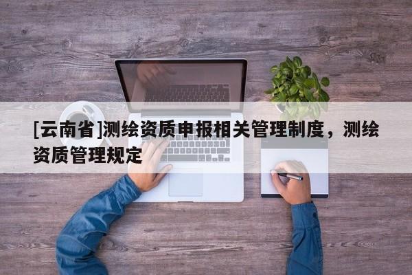 [云南省]測繪資質(zhì)申報(bào)相關(guān)管理制度，測繪資質(zhì)管理規(guī)定