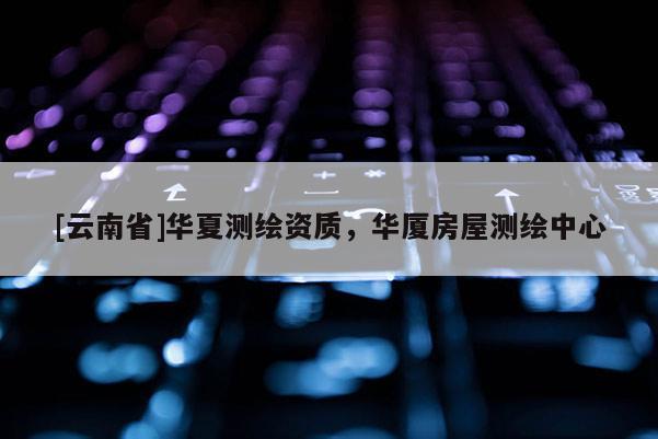[云南省]華夏測(cè)繪資質(zhì)，華廈房屋測(cè)繪中心