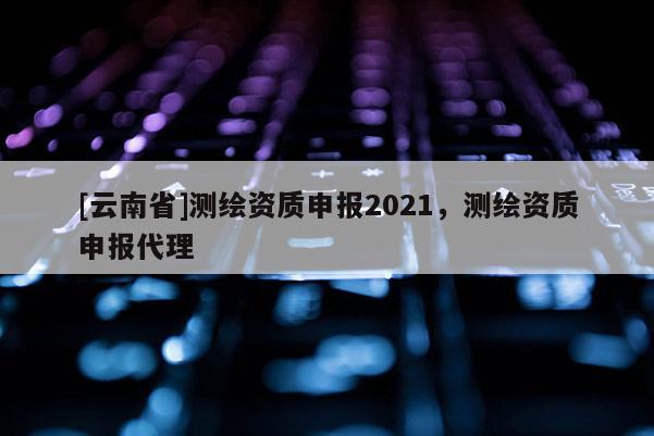 [云南省]測(cè)繪資質(zhì)申報(bào)2021，測(cè)繪資質(zhì)申報(bào)代理