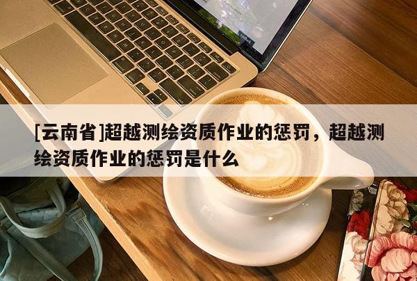 [云南省]超越測(cè)繪資質(zhì)作業(yè)的懲罰，超越測(cè)繪資質(zhì)作業(yè)的懲罰是什么