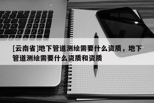 [云南省]地下管道測(cè)繪需要什么資質(zhì)，地下管道測(cè)繪需要什么資質(zhì)和資質(zhì)