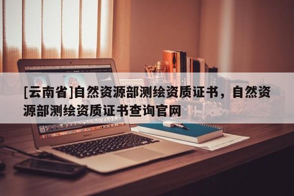 [云南省]自然資源部測(cè)繪資質(zhì)證書(shū)，自然資源部測(cè)繪資質(zhì)證書(shū)查詢(xún)官網(wǎng)
