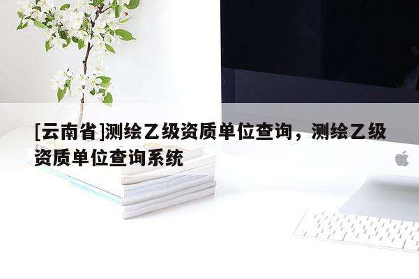 [云南省]測(cè)繪乙級(jí)資質(zhì)單位查詢，測(cè)繪乙級(jí)資質(zhì)單位查詢系統(tǒng)