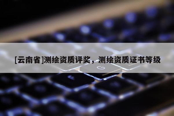[云南省]測繪資質(zhì)評獎，測繪資質(zhì)證書等級