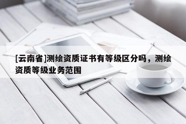 [云南省]測(cè)繪資質(zhì)證書(shū)有等級(jí)區(qū)分嗎，測(cè)繪資質(zhì)等級(jí)業(yè)務(wù)范圍