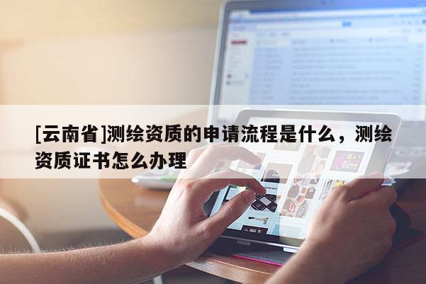 [云南省]測(cè)繪資質(zhì)的申請(qǐng)流程是什么，測(cè)繪資質(zhì)證書怎么辦理