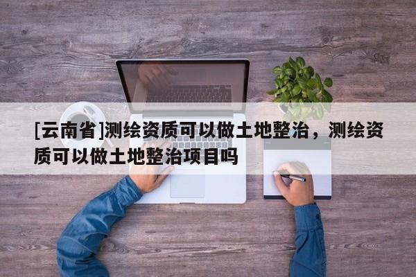 [云南省]測繪資質(zhì)可以做土地整治，測繪資質(zhì)可以做土地整治項(xiàng)目嗎