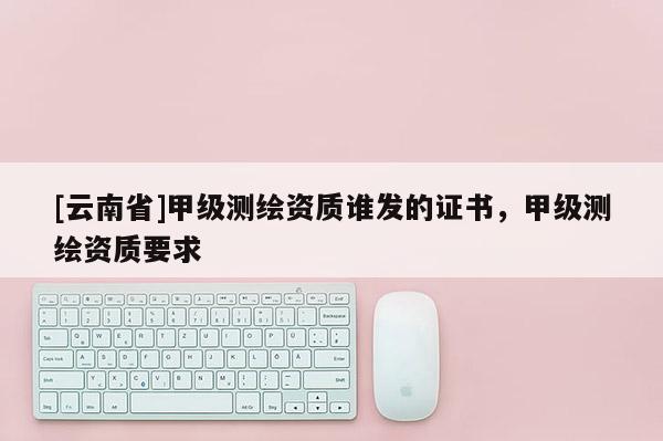 [云南省]甲級測繪資質(zhì)誰發(fā)的證書，甲級測繪資質(zhì)要求