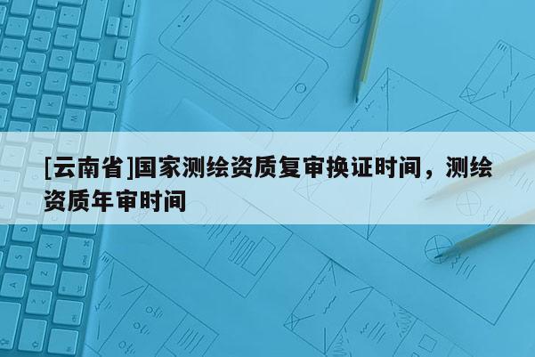 [云南省]國(guó)家測(cè)繪資質(zhì)復(fù)審換證時(shí)間，測(cè)繪資質(zhì)年審時(shí)間