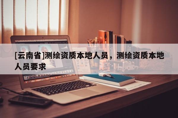 [云南省]測繪資質(zhì)本地人員，測繪資質(zhì)本地人員要求