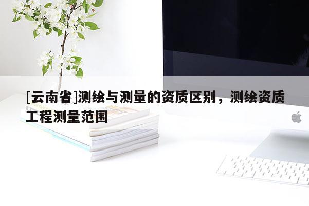 [云南省]測(cè)繪與測(cè)量的資質(zhì)區(qū)別，測(cè)繪資質(zhì)工程測(cè)量范圍