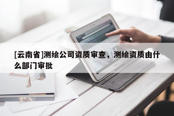 [云南省]測繪公司資質(zhì)審查，測繪資質(zhì)由什么部門審批